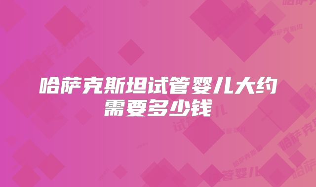 哈萨克斯坦试管婴儿大约需要多少钱