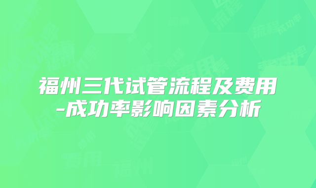 福州三代试管流程及费用-成功率影响因素分析