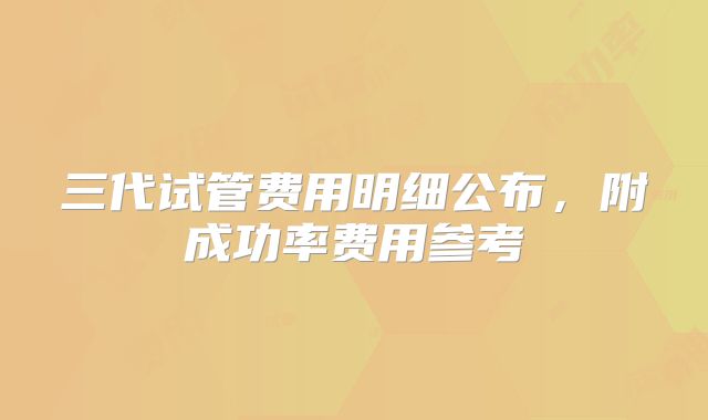 三代试管费用明细公布，附成功率费用参考