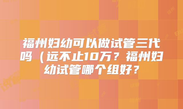 福州妇幼可以做试管三代吗(远不止10万?福州妇幼试管哪个组好?