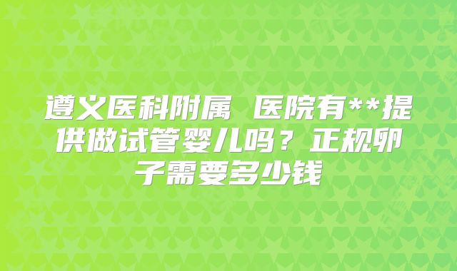 遵义医科附属 医院有**提供做试管婴儿吗？正规卵子需要多少钱