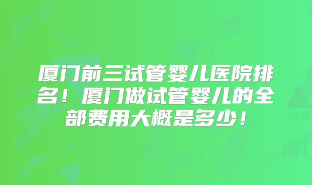 厦门前三试管婴儿医院排名！厦门做试管婴儿的全部费用大概是多少！