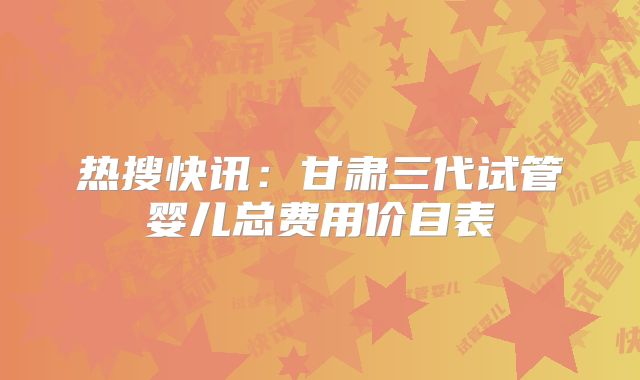 热搜快讯：甘肃三代试管婴儿总费用价目表