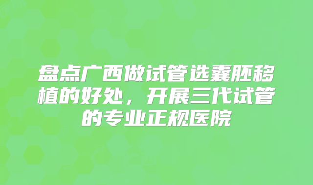 盘点广西做试管选囊胚移植的好处，开展三代试管的专业正规医院