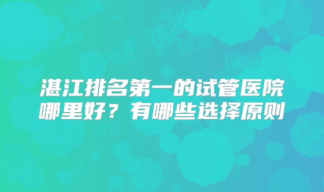 湛江排名第一的试管医院哪里好?有哪些选择原则
