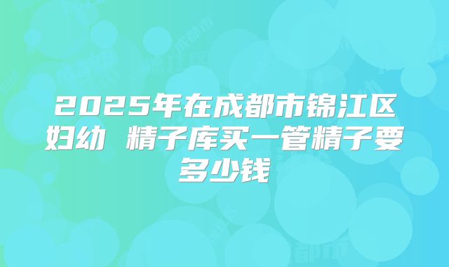 2025年在成都市锦江区妇幼 精子库买一管精子要多少钱