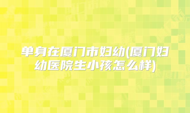 单身在厦门市妇幼(厦门妇幼医院生小孩怎么样)