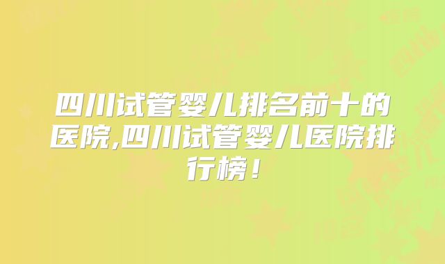 四川试管婴儿排名前十的医院,四川试管婴儿医院排行榜！