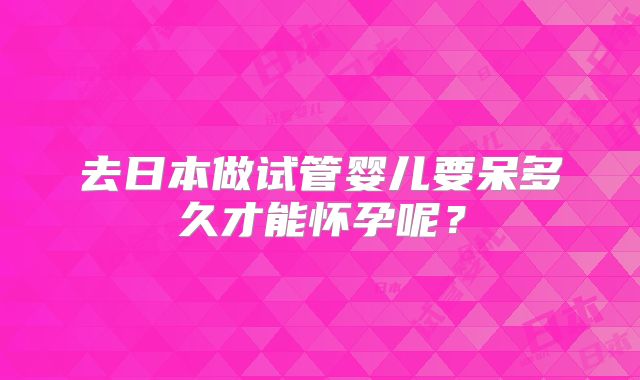 去日本做试管婴儿要呆多久才能怀孕呢？