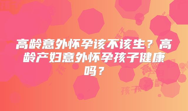 高龄意外怀孕该不该生?高龄产妇意外怀孕孩子健康吗?