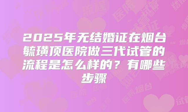 2025年无结婚证在烟台毓璜顶医院做三代试管的流程是怎么样的?有哪些步骤