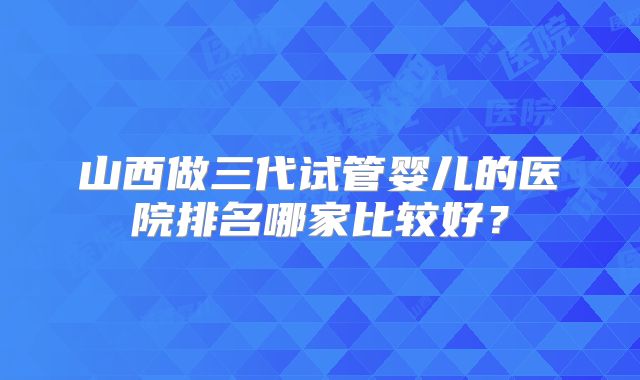 山西做三代试管婴儿的医院排名哪家比较好?