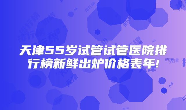 天津55岁试管试管医院排行榜新鲜出炉价格表年!
