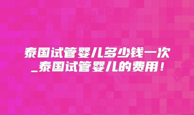 泰国试管婴儿多少钱一次_泰国试管婴儿的费用!