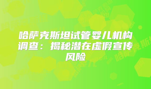 哈萨克斯坦试管婴儿机构调查:揭秘潜在虚假宣传风险