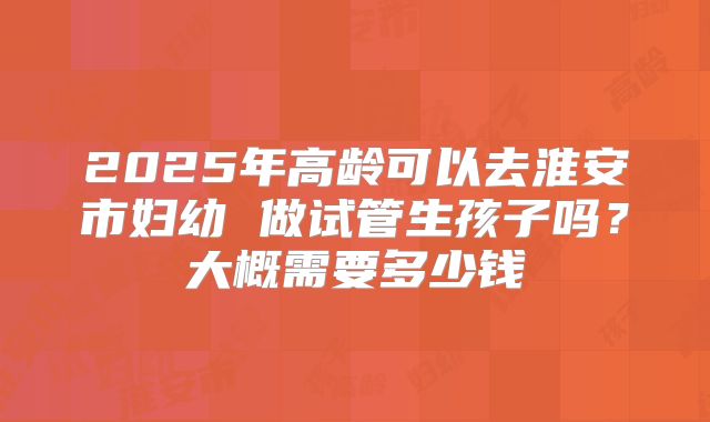 2025年高龄可以去淮安市妇幼 做试管生孩子吗？大概需要多少钱