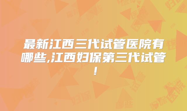 最新江西三代试管医院有哪些,江西妇保第三代试管!