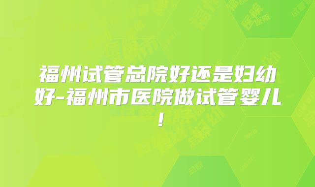 福州试管总院好还是妇幼好-福州市医院做试管婴儿!