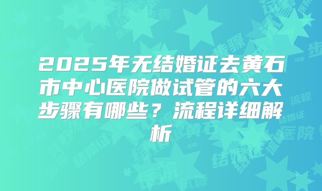 2025年无结婚证去黄石市中心医院做试管的六大步骤有哪些?流程详细解析