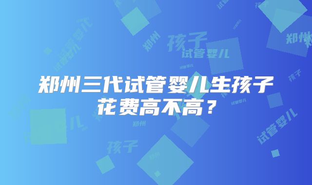 郑州三代试管婴儿生孩子花费高不高?