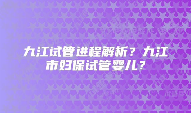 九江试管进程解析？九江市妇保试管婴儿？