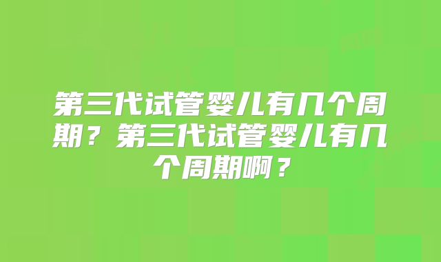 第三代试管婴儿有几个周期？第三代试管婴儿有几个周期啊？