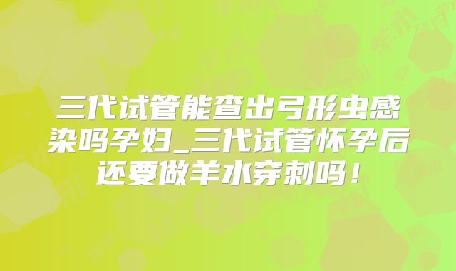 三代试管能查出弓形虫感染吗孕妇_三代试管怀孕后还要做羊水穿刺吗！