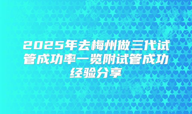 2025年去梅州做三代试管成功率一览附试管成功经验分享
