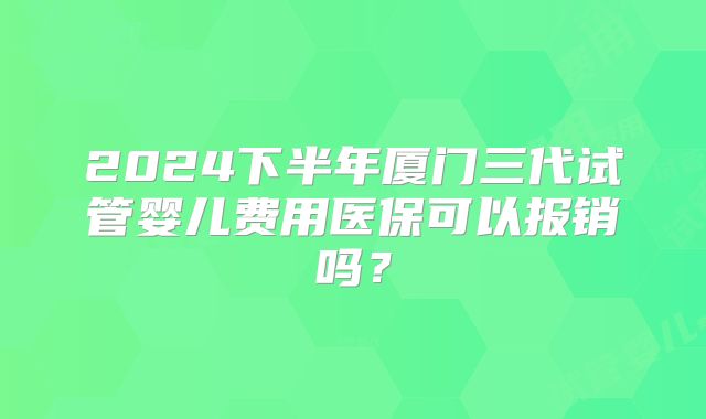 2024下半年厦门三代试管婴儿费用医保可以报销吗?