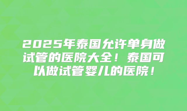 2025年泰国允许单身做试管的医院大全!泰国可以做试管婴儿的医院!