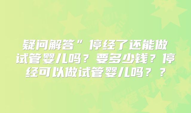 疑问解答”停经了还能做试管婴儿吗？要多少钱？停经可以做试管婴儿吗？？