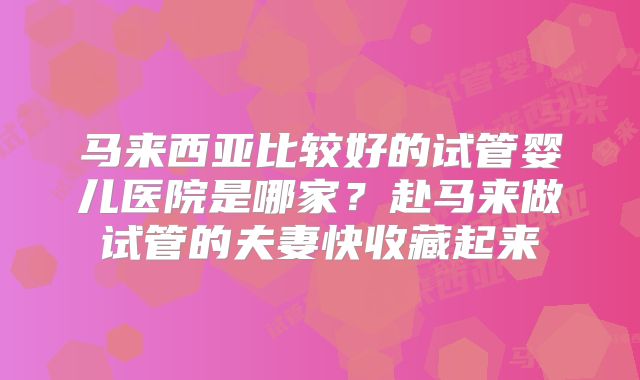 马来西亚比较好的试管婴儿医院是哪家？赴马来做试管的夫妻快收藏起来