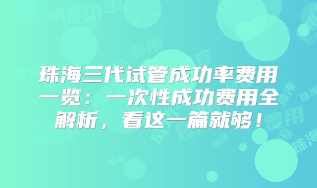 珠海三代试管成功率费用一览：一次性成功费用全解析，看这一篇就够！