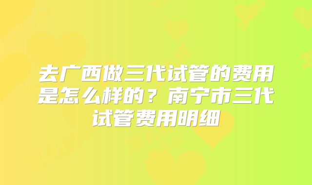 去广西做三代试管的费用是怎么样的？南宁市三代试管费用明细