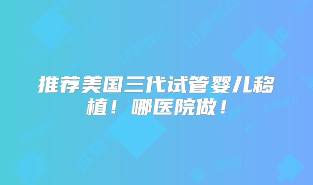 推荐美国三代试管婴儿移植!哪医院做!