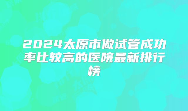 2024太原市做试管成功率比较高的医院最新排行榜