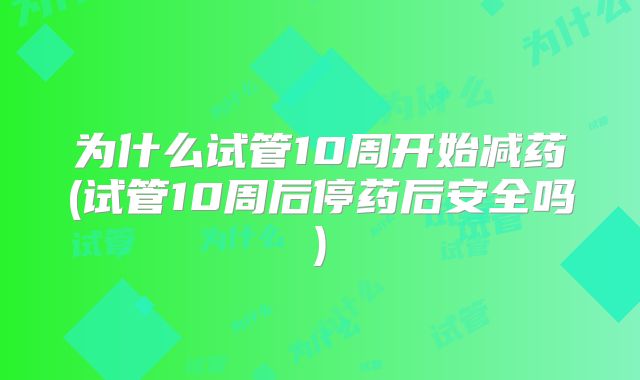 为什么试管10周开始减药(试管10周后停药后安全吗)