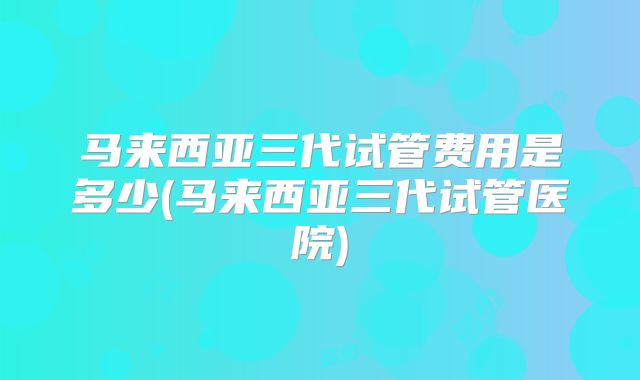 马来西亚三代试管费用是多少(马来西亚三代试管医院)