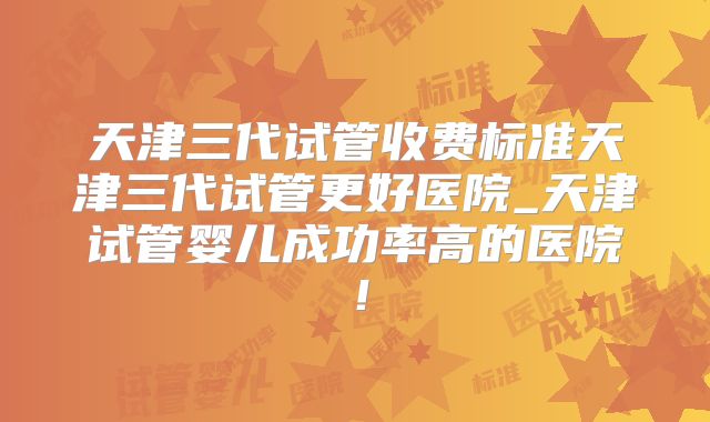 天津三代试管收费标准天津三代试管更好医院_天津试管婴儿成功率高的医院！