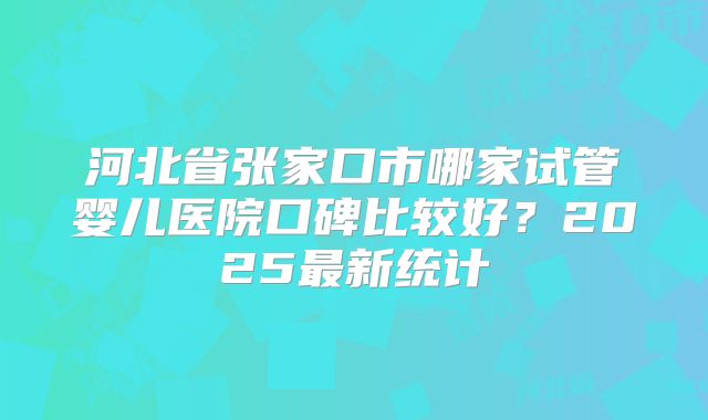 河北省张家口市哪家试管婴儿医院口碑比较好？2025最新统计