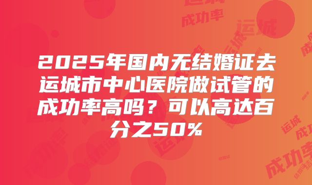 2025年国内无结婚证去运城市中心医院做试管的成功率高吗？可以高达百分之50%