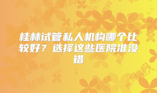 桂林试管私人机构哪个比较好？选择这些医院准没错