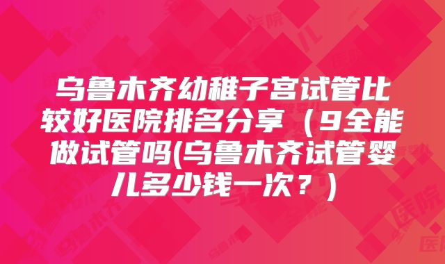乌鲁木齐幼稚子宫试管比较好医院排名分享（9全能做试管吗(乌鲁木齐试管婴儿多少钱一次？)