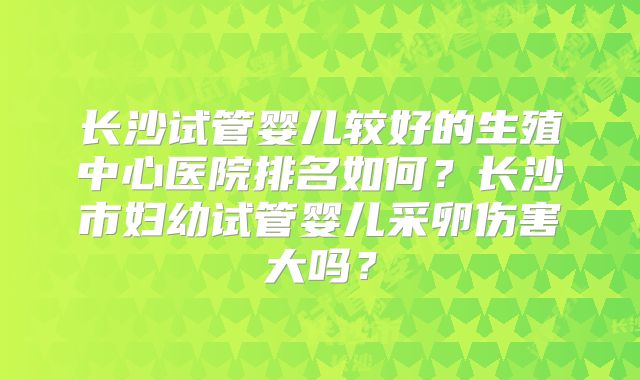 长沙试管婴儿较好的生殖中心医院排名如何？长沙市妇幼试管婴儿采卵伤害大吗？