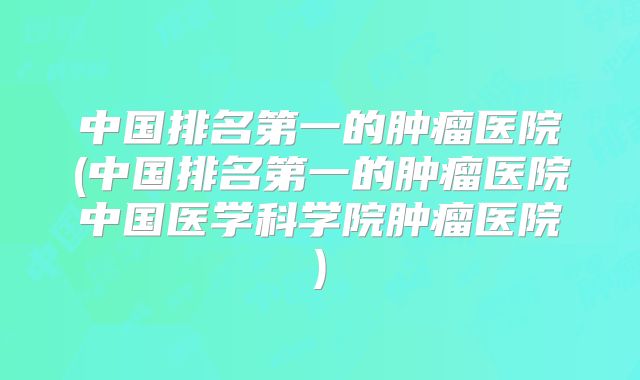 中国排名第一的肿瘤医院(中国排名第一的肿瘤医院中国医学科学院肿瘤医院)