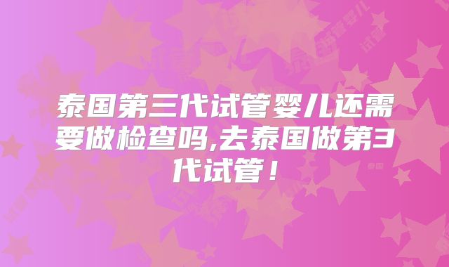 泰国第三代试管婴儿还需要做检查吗,去泰国做第3代试管！