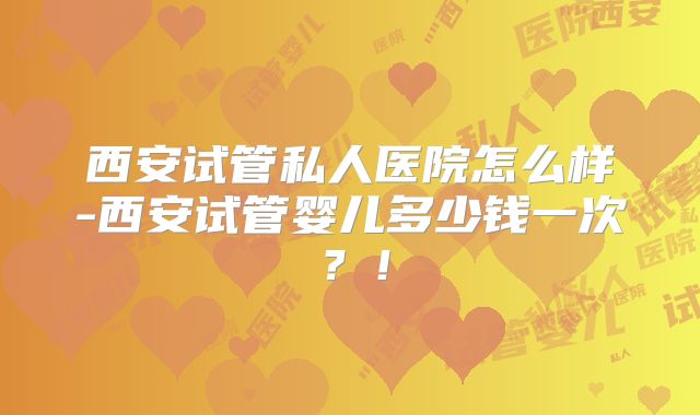 西安试管私人医院怎么样-西安试管婴儿多少钱一次?!