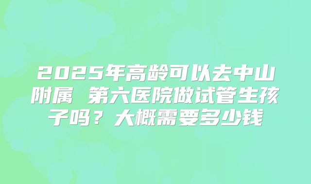 2025年高龄可以去中山附属 第六医院做试管生孩子吗?大概需要多少钱