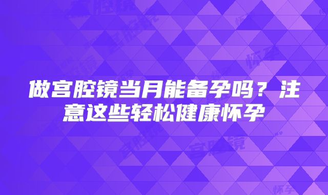 做宫腔镜当月能备孕吗？注意这些轻松健康怀孕