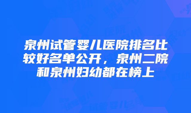 泉州试管婴儿医院排名比较好名单公开,泉州二院和泉州妇幼都在榜上